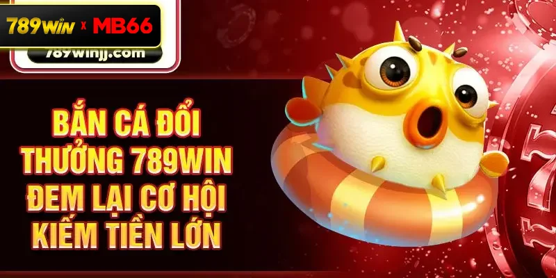 Bắn cá đổi thưởng 789win đem lại cơ hội kiếm tiền lớn